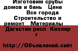  Изготовим срубы домов и бань › Цена ­ 1 000 - Все города Строительство и ремонт » Материалы   . Дагестан респ.,Кизляр г.